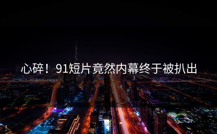心碎！91短片竟然内幕终于被扒出