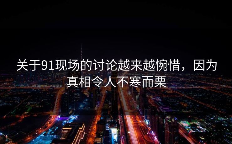 关于91现场的讨论越来越惋惜，因为真相令人不寒而栗