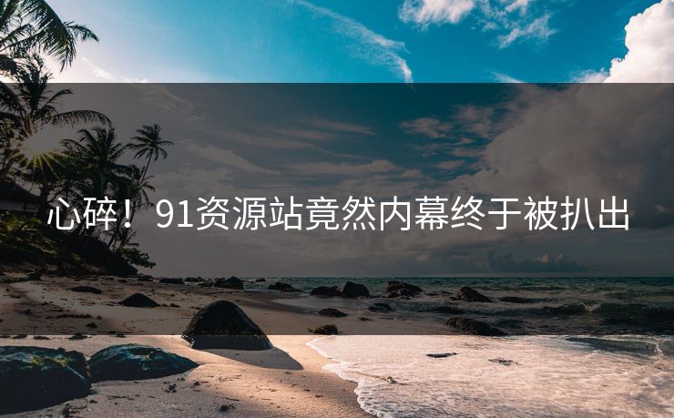 心碎！91资源站竟然内幕终于被扒出