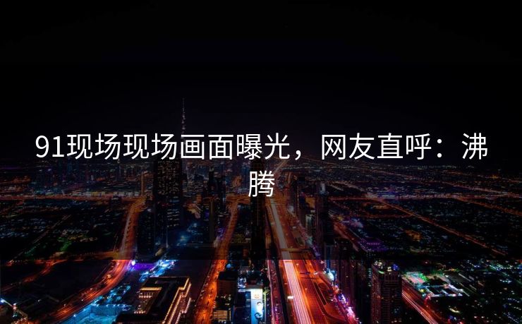 91现场现场画面曝光，网友直呼：沸腾