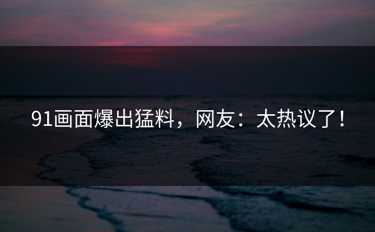 91画面爆出猛料，网友：太热议了！