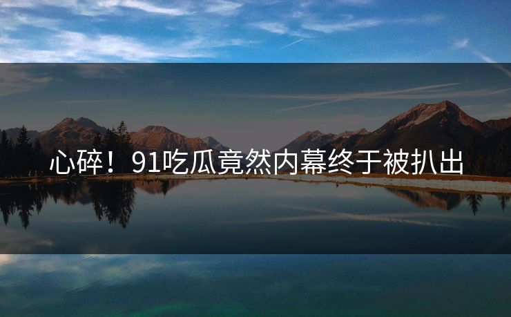 心碎！91吃瓜竟然内幕终于被扒出