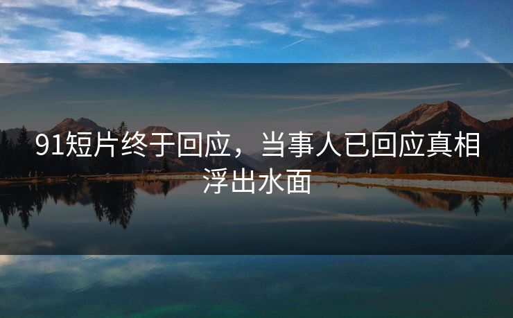 91短片终于回应，当事人已回应真相浮出水面