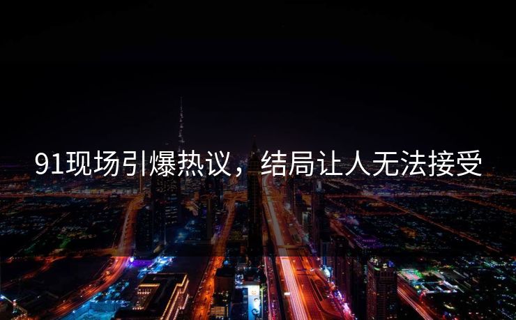 91现场引爆热议，结局让人无法接受
