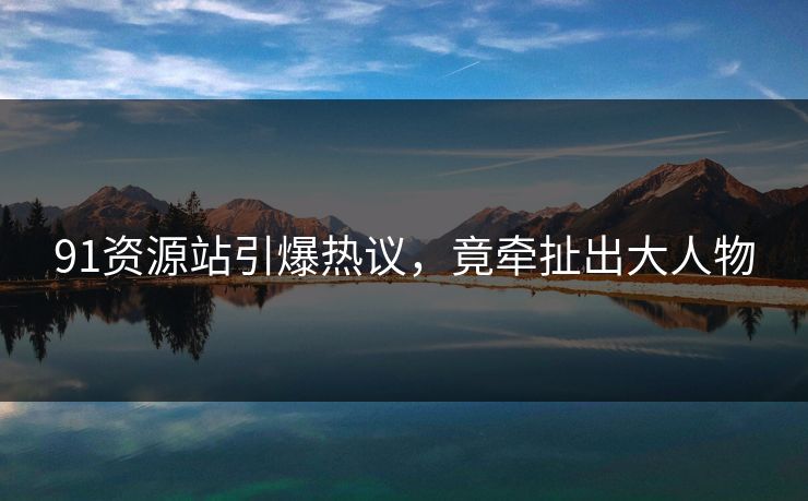 91资源站引爆热议，竟牵扯出大人物
