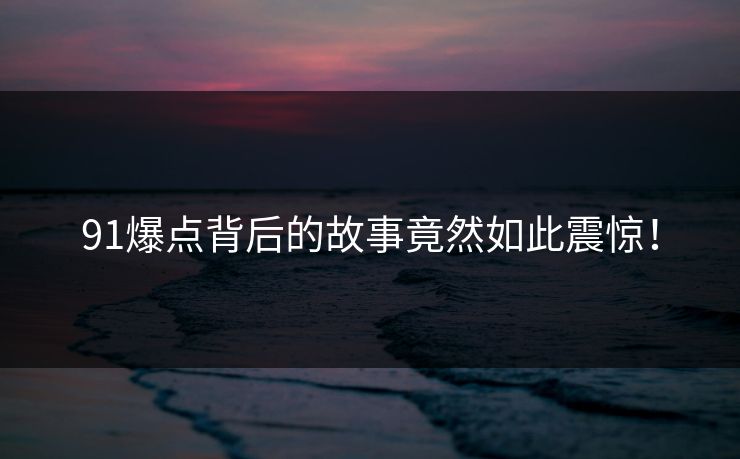91爆点背后的故事竟然如此震惊！