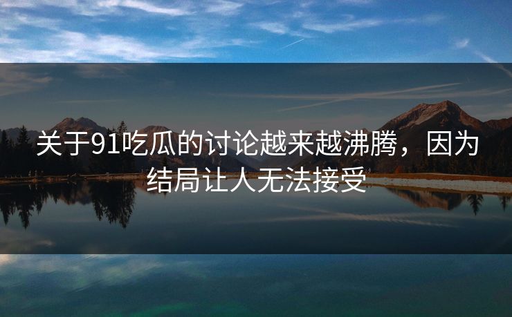 关于91吃瓜的讨论越来越沸腾，因为结局让人无法接受