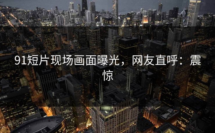 91短片现场画面曝光，网友直呼：震惊