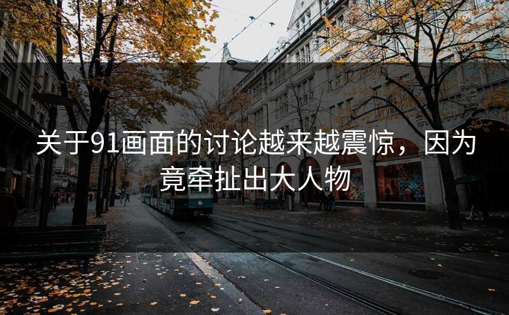 关于91画面的讨论越来越震惊，因为竟牵扯出大人物