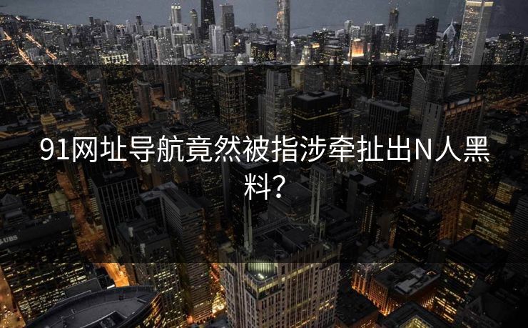 91网址导航竟然被指涉牵扯出N人黑料？