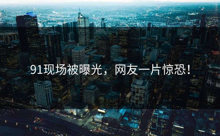 91现场被曝光，网友一片惊恐！