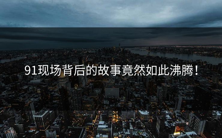 91现场背后的故事竟然如此沸腾！