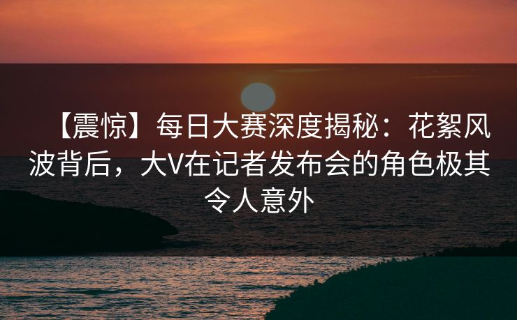 【震惊】每日大赛深度揭秘：花絮风波背后，大V在记者发布会的角色极其令人意外