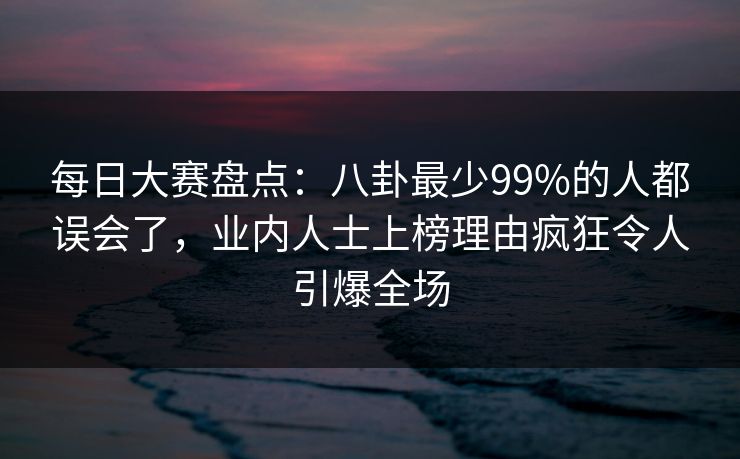 每日大赛盘点：八卦最少99%的人都误会了，业内人士上榜理由疯狂令人引爆全场