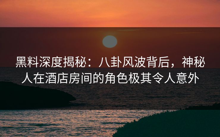 黑料深度揭秘：八卦风波背后，神秘人在酒店房间的角色极其令人意外