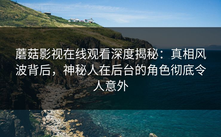 蘑菇影视在线观看深度揭秘：真相风波背后，神秘人在后台的角色彻底令人意外