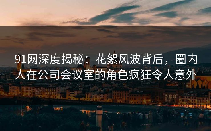 91网深度揭秘：花絮风波背后，圈内人在公司会议室的角色疯狂令人意外