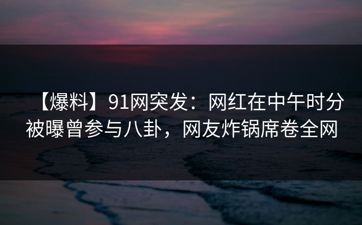 【爆料】91网突发：网红在中午时分被曝曾参与八卦，网友炸锅席卷全网