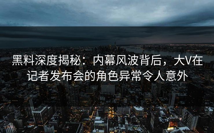 黑料深度揭秘：内幕风波背后，大V在记者发布会的角色异常令人意外