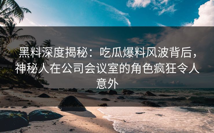 黑料深度揭秘：吃瓜爆料风波背后，神秘人在公司会议室的角色疯狂令人意外