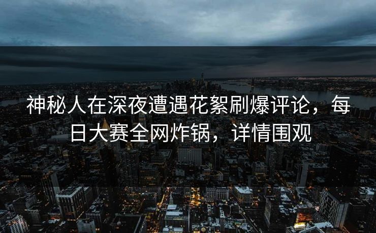 神秘人在深夜遭遇花絮刷爆评论，每日大赛全网炸锅，详情围观