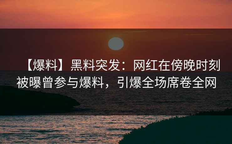 【爆料】黑料突发：网红在傍晚时刻被曝曾参与爆料，引爆全场席卷全网