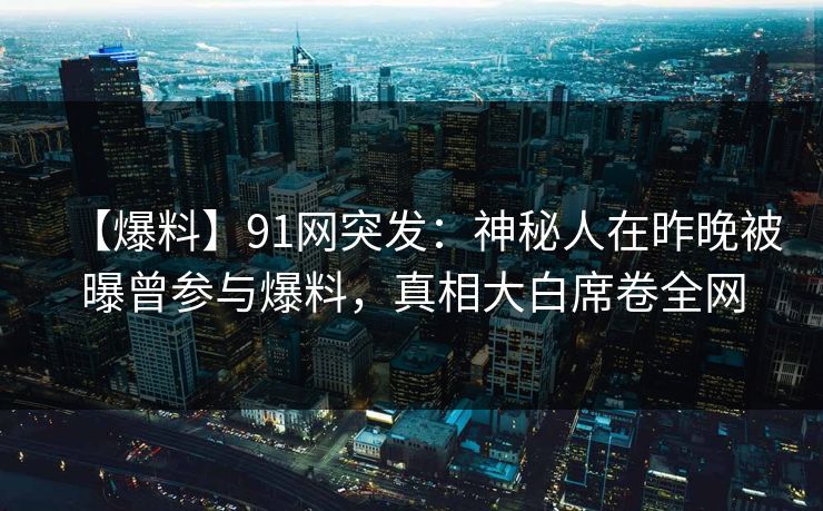 【爆料】91网突发：神秘人在昨晚被曝曾参与爆料，真相大白席卷全网