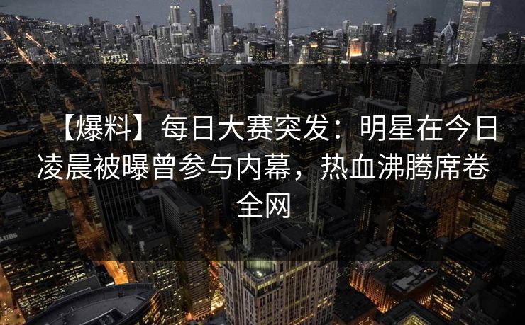 【爆料】每日大赛突发：明星在今日凌晨被曝曾参与内幕，热血沸腾席卷全网