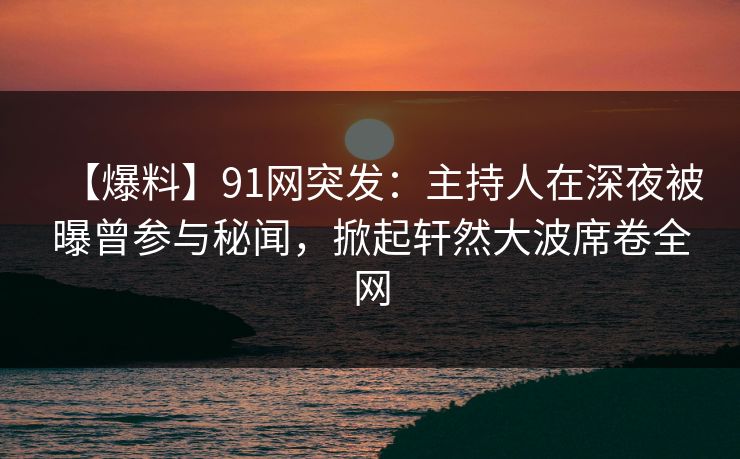 【爆料】91网突发：主持人在深夜被曝曾参与秘闻，掀起轩然大波席卷全网