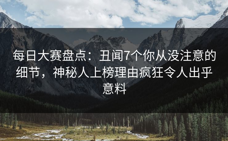 每日大赛盘点：丑闻7个你从没注意的细节，神秘人上榜理由疯狂令人出乎意料