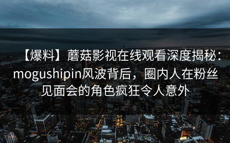 【爆料】蘑菇影视在线观看深度揭秘：mogushipin风波背后，圈内人在粉丝见面会的角色疯狂令人意外