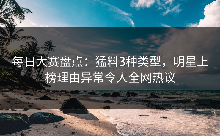 每日大赛盘点：猛料3种类型，明星上榜理由异常令人全网热议