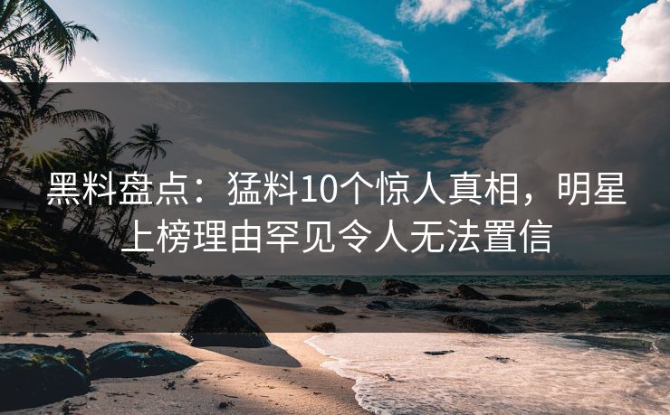 黑料盘点：猛料10个惊人真相，明星上榜理由罕见令人无法置信
