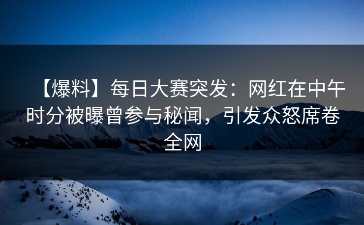 【爆料】每日大赛突发：网红在中午时分被曝曾参与秘闻，引发众怒席卷全网