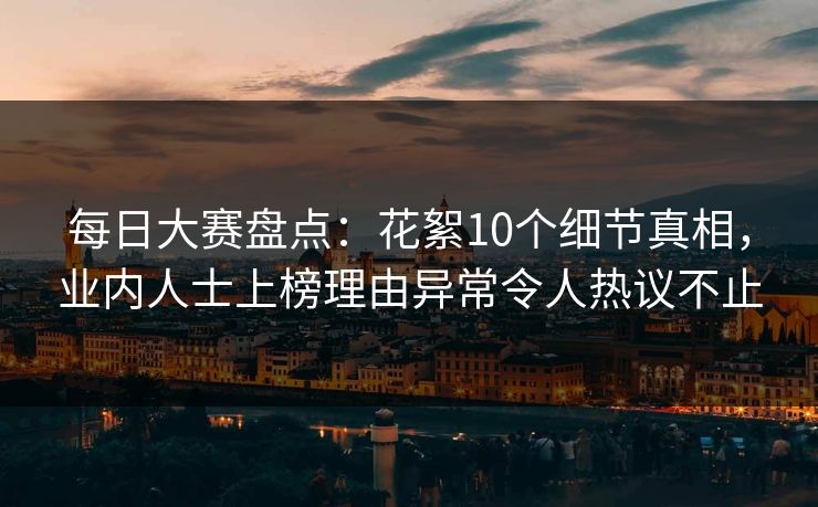 每日大赛盘点：花絮10个细节真相，业内人士上榜理由异常令人热议不止