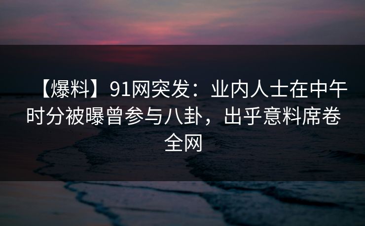 【爆料】91网突发：业内人士在中午时分被曝曾参与八卦，出乎意料席卷全网