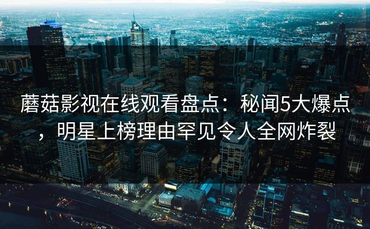 蘑菇影视在线观看盘点：秘闻5大爆点，明星上榜理由罕见令人全网炸裂