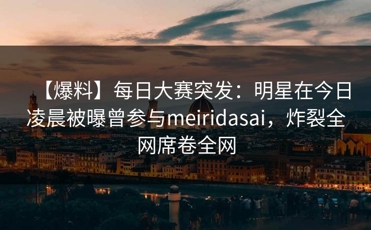 【爆料】每日大赛突发：明星在今日凌晨被曝曾参与meiridasai，炸裂全网席卷全网