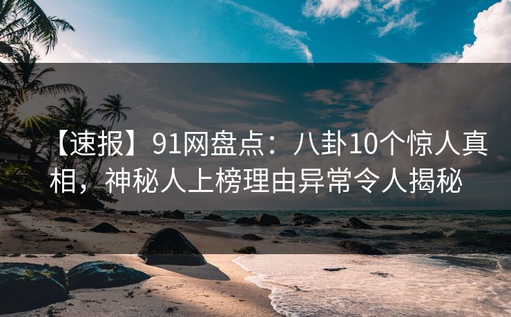 【速报】91网盘点：八卦10个惊人真相，神秘人上榜理由异常令人揭秘