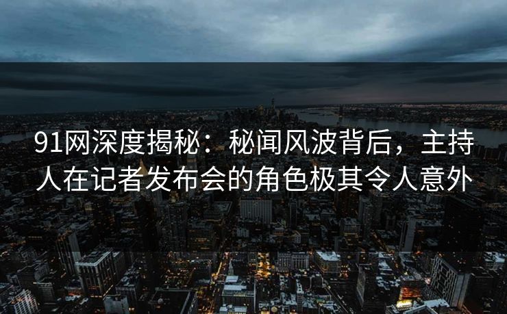91网深度揭秘：秘闻风波背后，主持人在记者发布会的角色极其令人意外