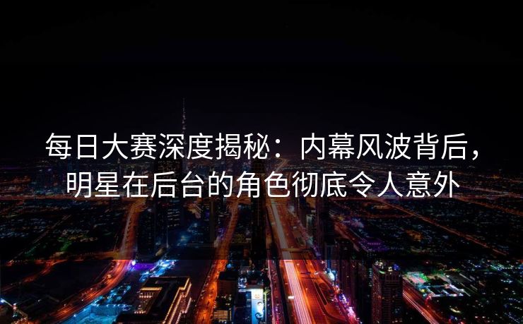 每日大赛深度揭秘：内幕风波背后，明星在后台的角色彻底令人意外