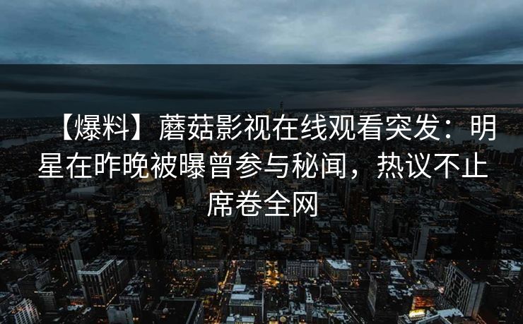 【爆料】蘑菇影视在线观看突发：明星在昨晚被曝曾参与秘闻，热议不止席卷全网