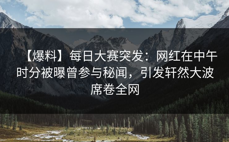 【爆料】每日大赛突发：网红在中午时分被曝曾参与秘闻，引发轩然大波席卷全网