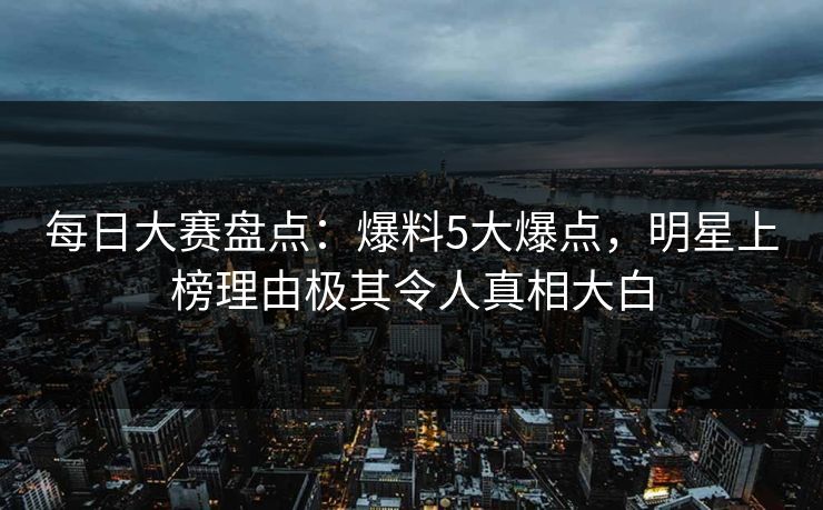 每日大赛盘点：爆料5大爆点，明星上榜理由极其令人真相大白