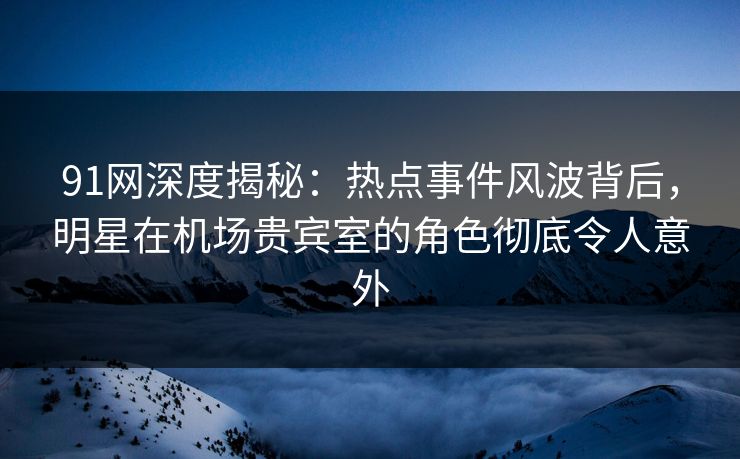 91网深度揭秘：热点事件风波背后，明星在机场贵宾室的角色彻底令人意外