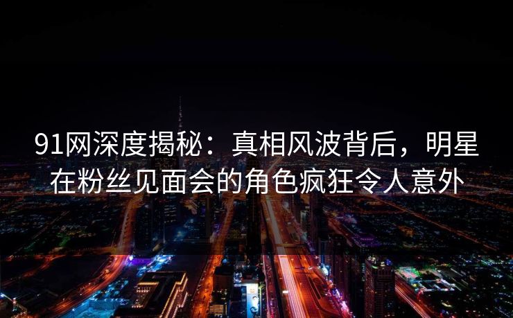91网深度揭秘：真相风波背后，明星在粉丝见面会的角色疯狂令人意外