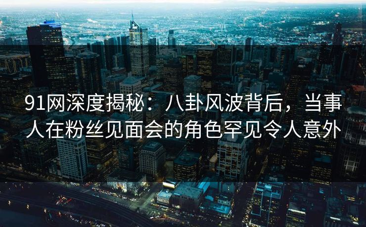 91网深度揭秘：八卦风波背后，当事人在粉丝见面会的角色罕见令人意外