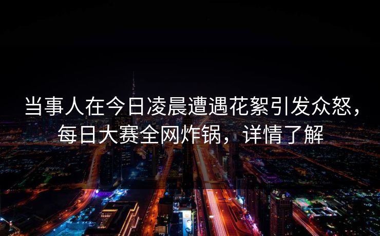 当事人在今日凌晨遭遇花絮引发众怒，每日大赛全网炸锅，详情了解