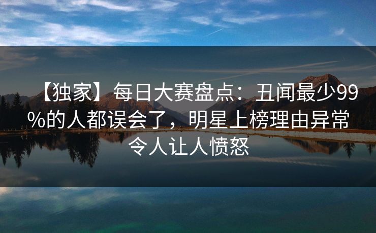 【独家】每日大赛盘点：丑闻最少99%的人都误会了，明星上榜理由异常令人让人愤怒