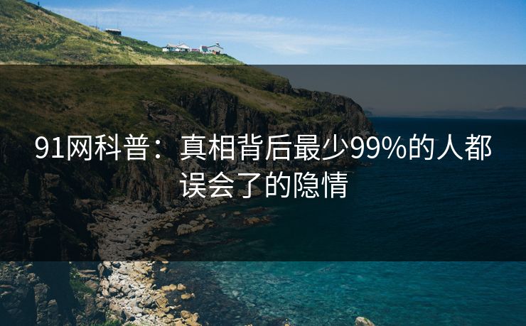 91网科普：真相背后最少99%的人都误会了的隐情
